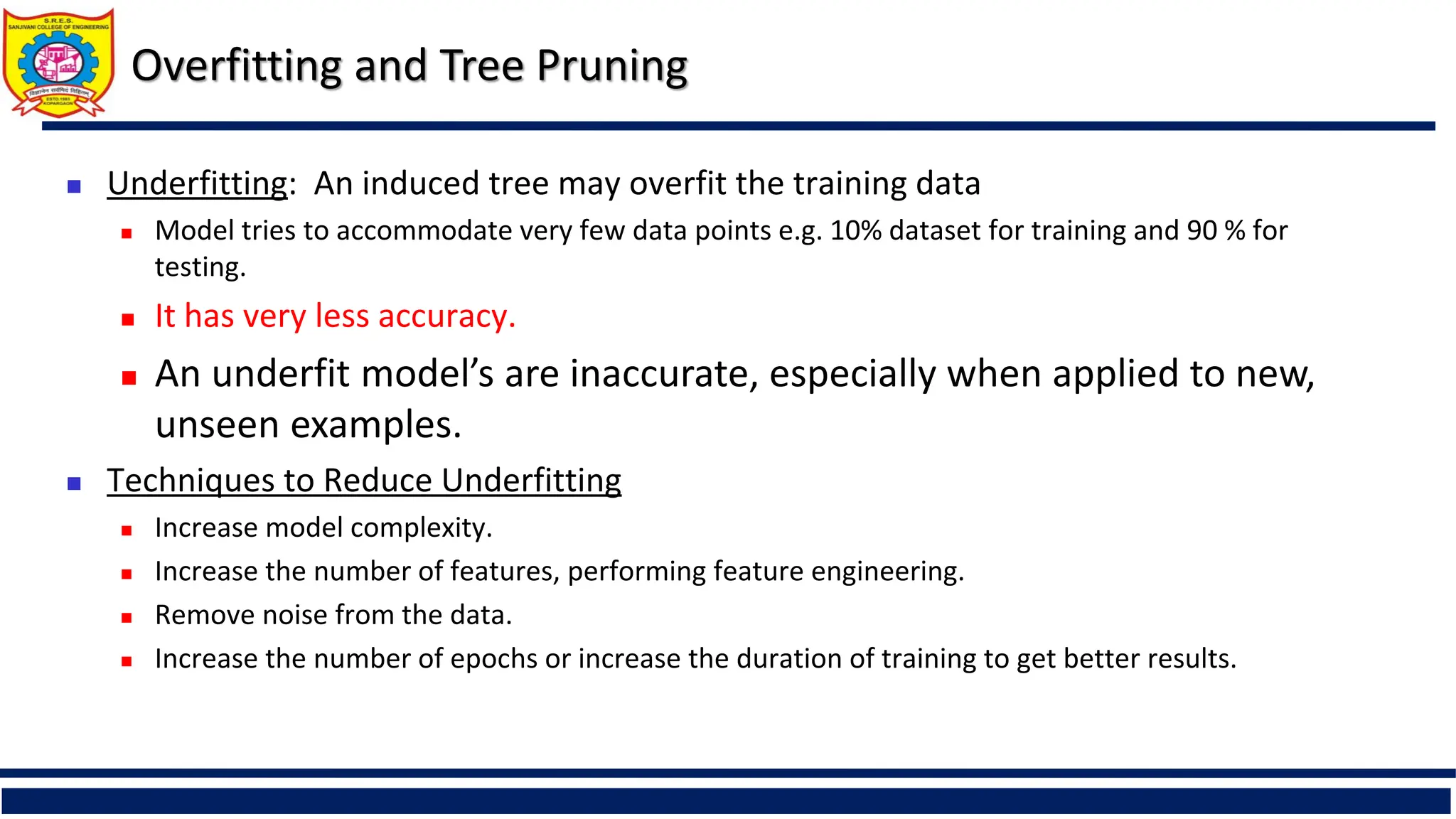  Underfitting: An induced tree may overfit the training data
 Model tries to accommodate very few data points e.g. 10% dataset for training and 90 % for
testing.
 It has very less accuracy.
 An underfit model’s are inaccurate, especially when applied to new,
unseen examples.
 Techniques to Reduce Underfitting
 Increase model complexity.
 Increase the number of features, performing feature engineering.
 Remove noise from the data.
 Increase the number of epochs or increase the duration of training to get better results.
Overfitting and Tree Pruning
 