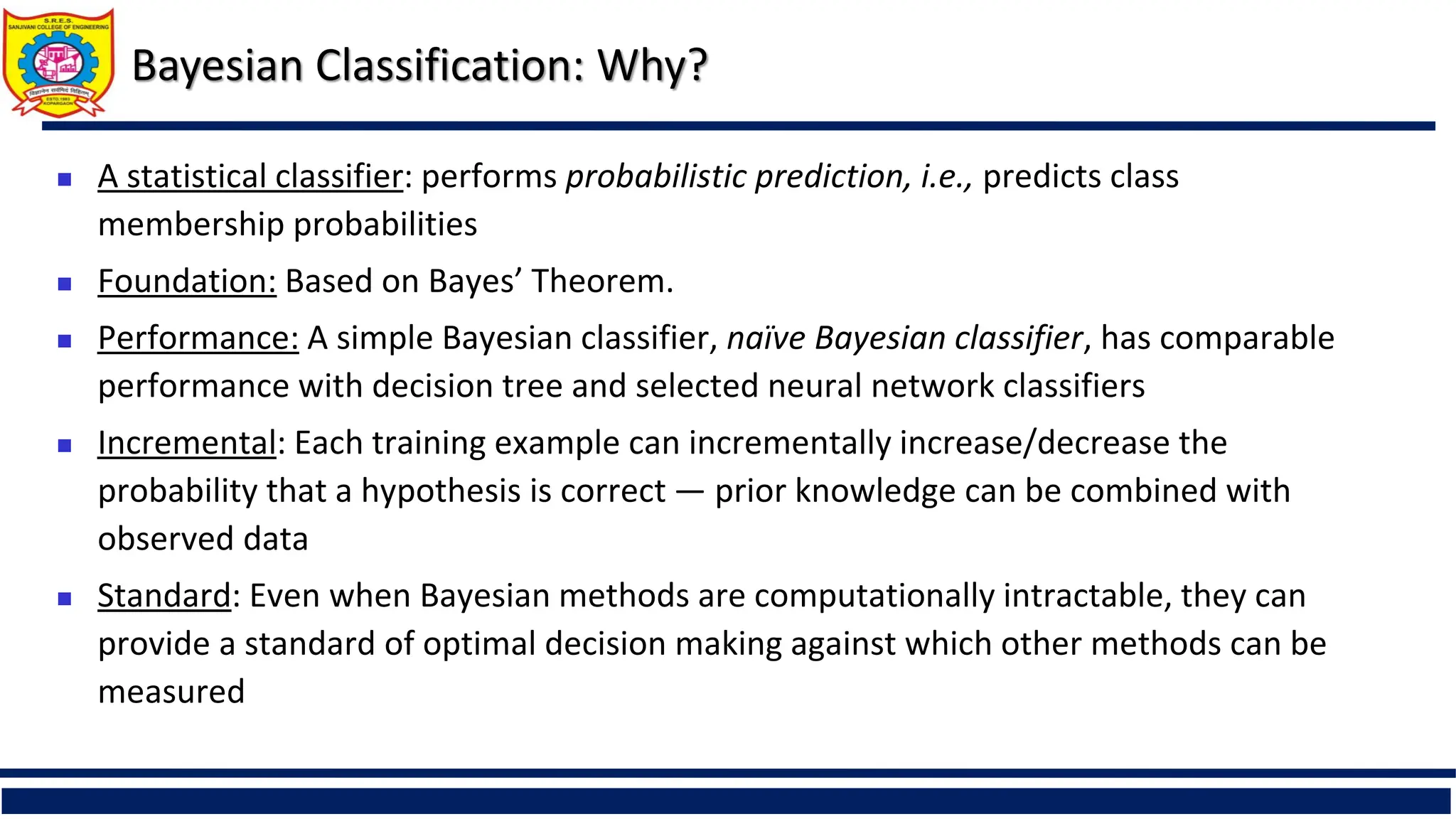 Bayesian Classification: Why?
 A statistical classifier: performs probabilistic prediction, i.e., predicts class
membership probabilities
 Foundation: Based on Bayes’ Theorem.
 Performance: A simple Bayesian classifier, naïve Bayesian classifier, has comparable
performance with decision tree and selected neural network classifiers
 Incremental: Each training example can incrementally increase/decrease the
probability that a hypothesis is correct — prior knowledge can be combined with
observed data
 Standard: Even when Bayesian methods are computationally intractable, they can
provide a standard of optimal decision making against which other methods can be
measured
 