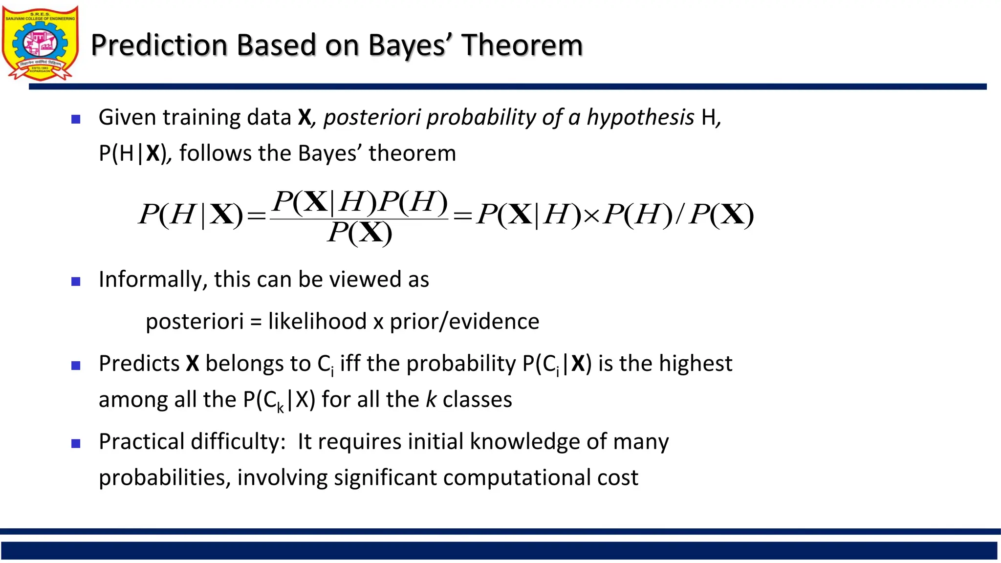 Prediction Based on Bayes’ Theorem
 Given training data X, posteriori probability of a hypothesis H,
P(H|X), follows the Bayes’ theorem
 Informally, this can be viewed as
posteriori = likelihood x prior/evidence
 Predicts X belongs to Ci iff the probability P(Ci|X) is the highest
among all the P(Ck|X) for all the k classes
 Practical difficulty: It requires initial knowledge of many
probabilities, involving significant computational cost
)
(
/
)
(
)
|
(
)
(
)
(
)
|
(
)
|
( X
X
X
X
X P
H
P
H
P
P
H
P
H
P
H
P 


 