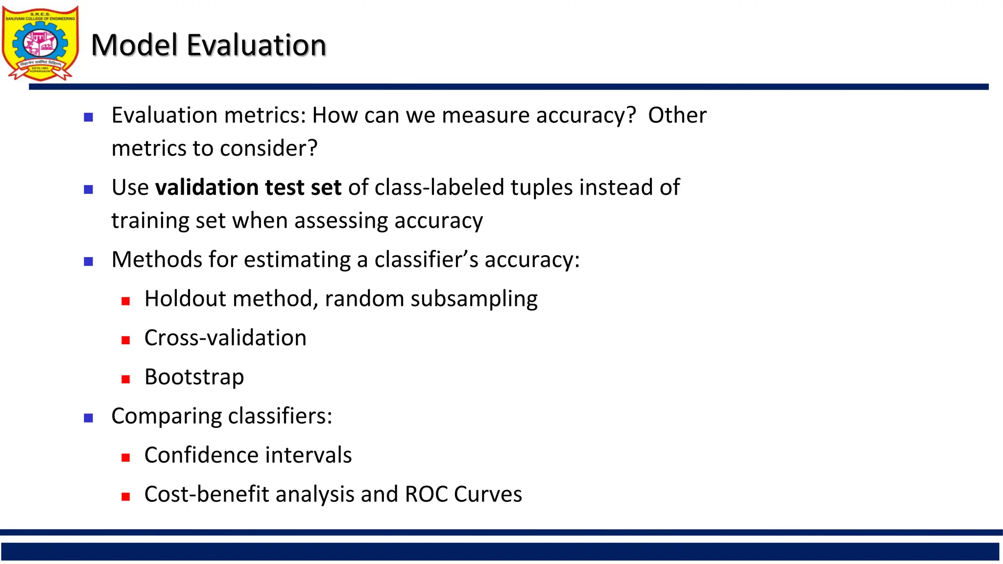 Model Evaluation
 Evaluation metrics: How can we measure accuracy? Other
metrics to consider?
 Use validation test set of class-labeled tuples instead of
training set when assessing accuracy
 Methods for estimating a classifier’s accuracy:
 Holdout method, random subsampling
 Cross-validation
 Bootstrap
 Comparing classifiers:
 Confidence intervals
 Cost-benefit analysis and ROC Curves
 