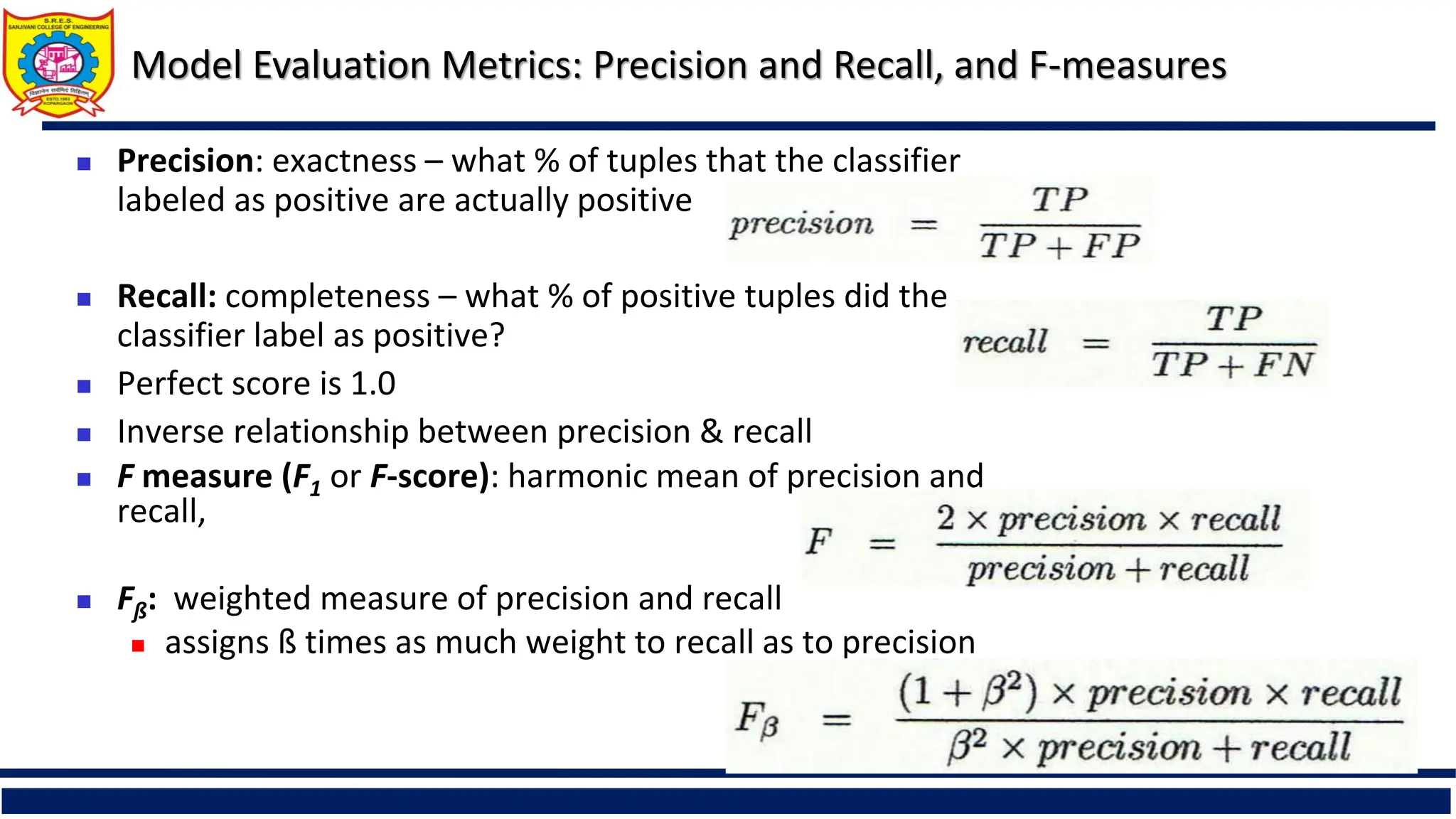 Model Evaluation Metrics: Precision and Recall, and F-measures
 Precision: exactness – what % of tuples that the classifier
labeled as positive are actually positive
 Recall: completeness – what % of positive tuples did the
classifier label as positive?
 Perfect score is 1.0
 Inverse relationship between precision & recall
 F measure (F1 or F-score): harmonic mean of precision and
recall,
 Fß: weighted measure of precision and recall
 assigns ß times as much weight to recall as to precision
 