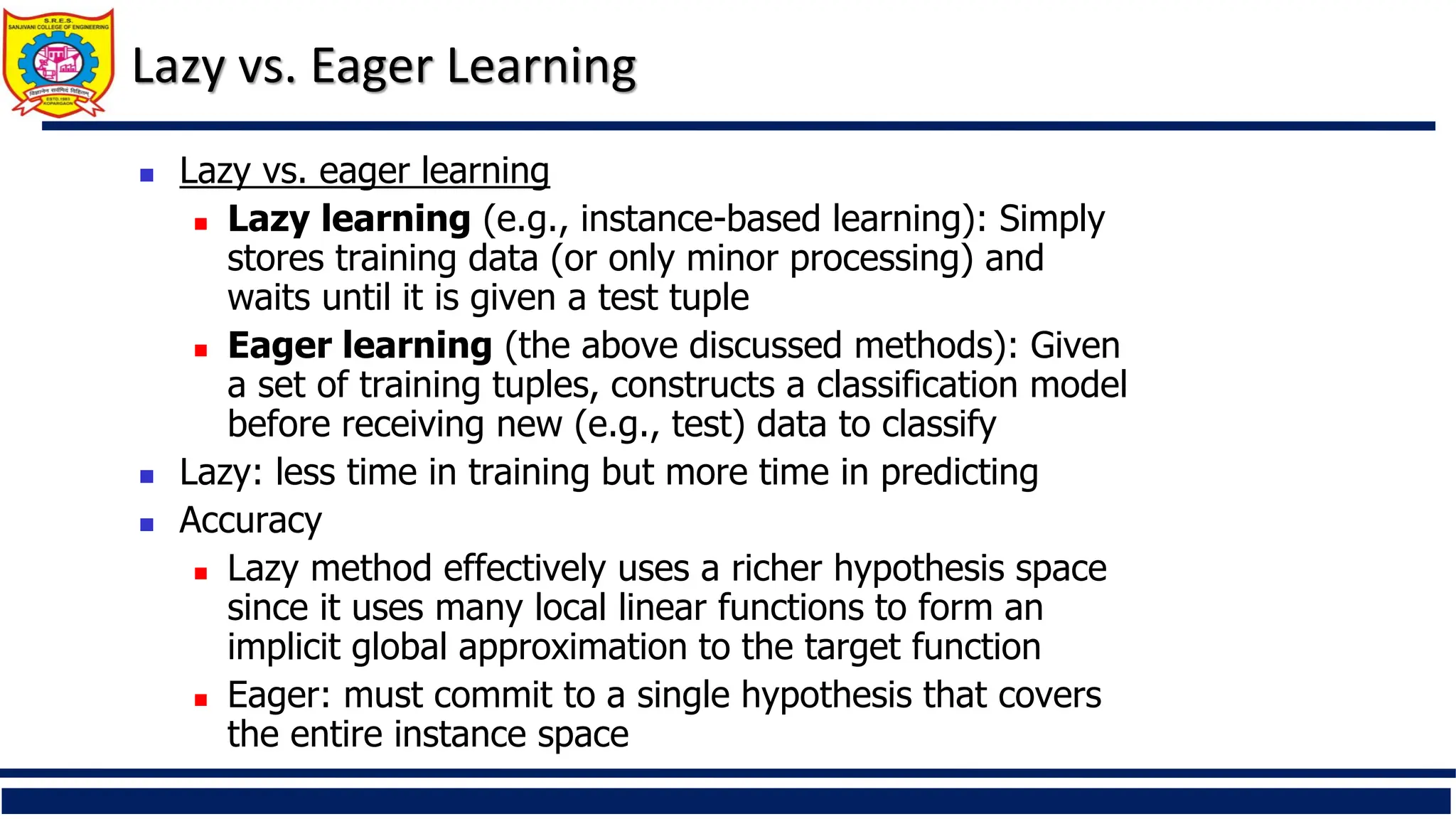 Lazy vs. Eager Learning
 Lazy vs. eager learning
 Lazy learning (e.g., instance-based learning): Simply
stores training data (or only minor processing) and
waits until it is given a test tuple
 Eager learning (the above discussed methods): Given
a set of training tuples, constructs a classification model
before receiving new (e.g., test) data to classify
 Lazy: less time in training but more time in predicting
 Accuracy
 Lazy method effectively uses a richer hypothesis space
since it uses many local linear functions to form an
implicit global approximation to the target function
 Eager: must commit to a single hypothesis that covers
the entire instance space
 