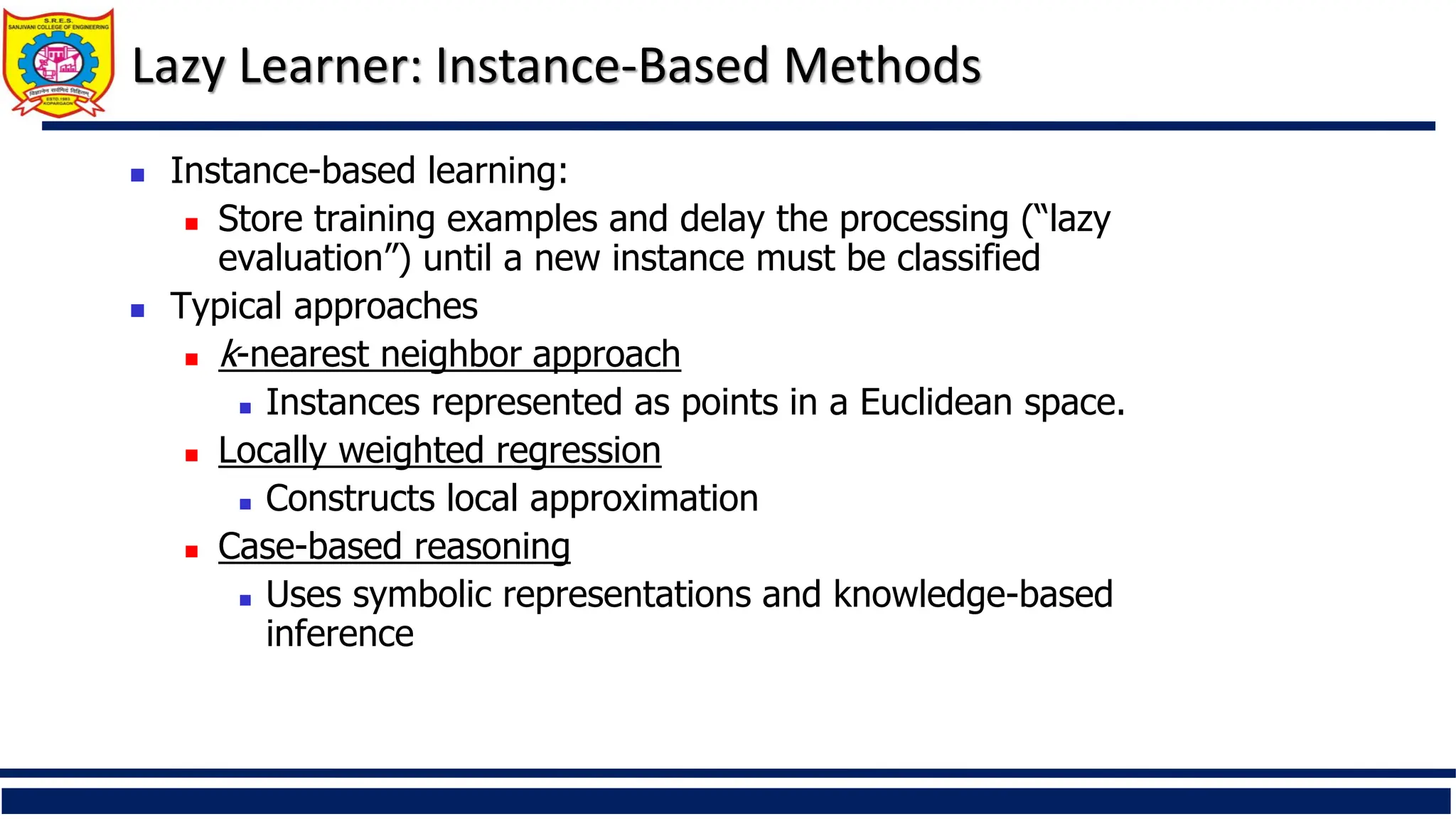Lazy Learner: Instance-Based Methods
 Instance-based learning:
 Store training examples and delay the processing (“lazy
evaluation”) until a new instance must be classified
 Typical approaches
 k-nearest neighbor approach
 Instances represented as points in a Euclidean space.
 Locally weighted regression
 Constructs local approximation
 Case-based reasoning
 Uses symbolic representations and knowledge-based
inference
 