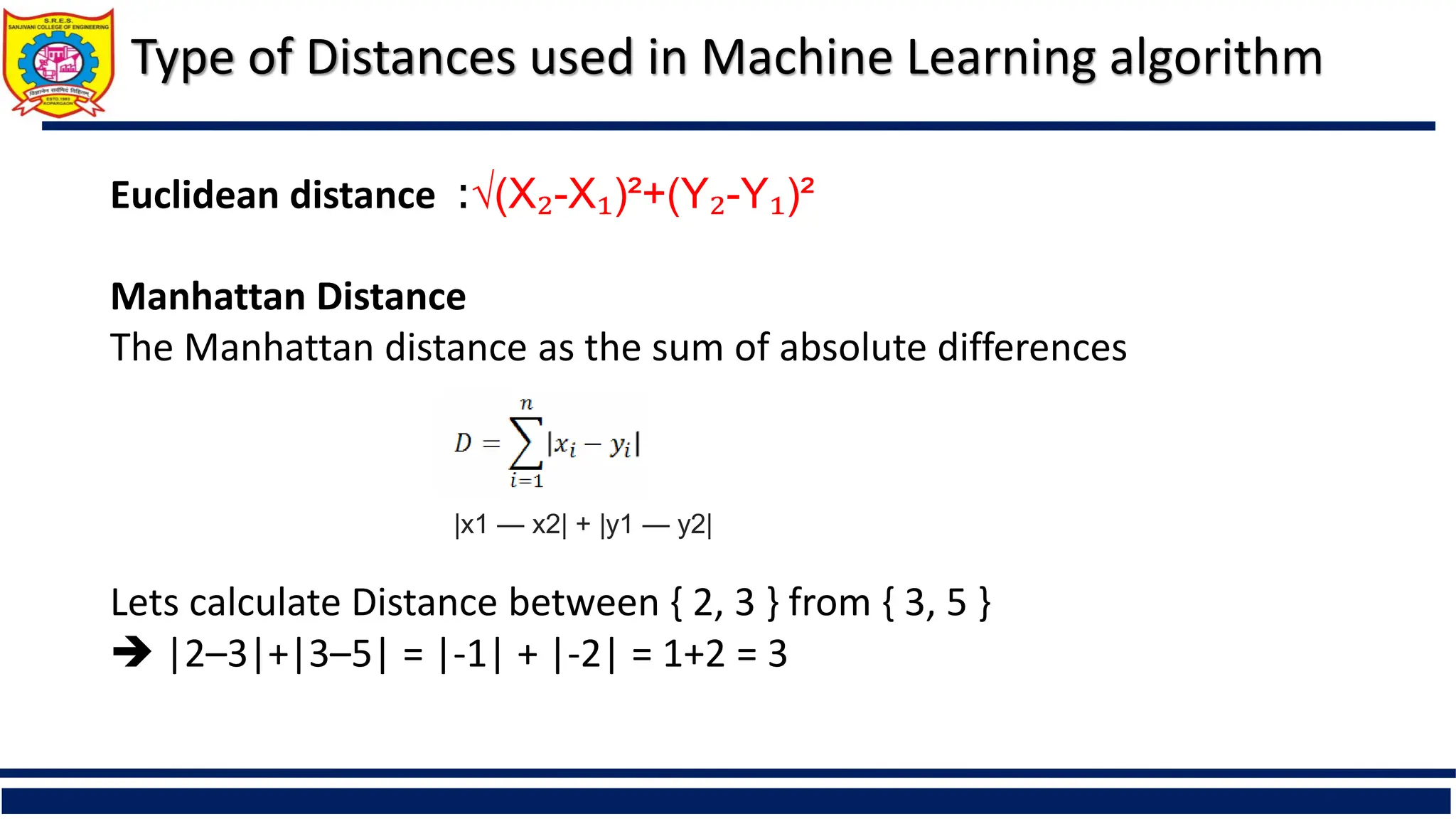 Type of Distances used in Machine Learning algorithm
Euclidean distance :√(X₂-X₁)²+(Y₂-Y₁)²
Manhattan Distance
The Manhattan distance as the sum of absolute differences
Lets calculate Distance between { 2, 3 } from { 3, 5 }
 |2–3|+|3–5| = |-1| + |-2| = 1+2 = 3
|x1 — x2| + |y1 — y2|
 