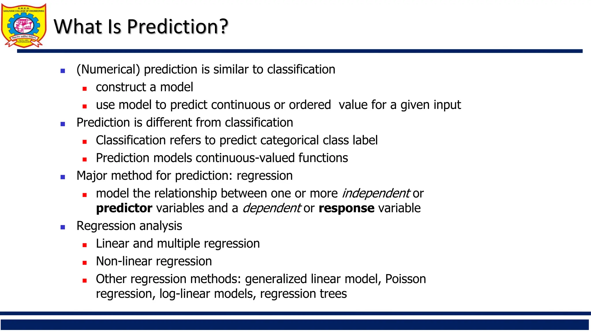 What Is Prediction?
 (Numerical) prediction is similar to classification
 construct a model
 use model to predict continuous or ordered value for a given input
 Prediction is different from classification
 Classification refers to predict categorical class label
 Prediction models continuous-valued functions
 Major method for prediction: regression
 model the relationship between one or more independent or
predictor variables and a dependent or response variable
 Regression analysis
 Linear and multiple regression
 Non-linear regression
 Other regression methods: generalized linear model, Poisson
regression, log-linear models, regression trees
 