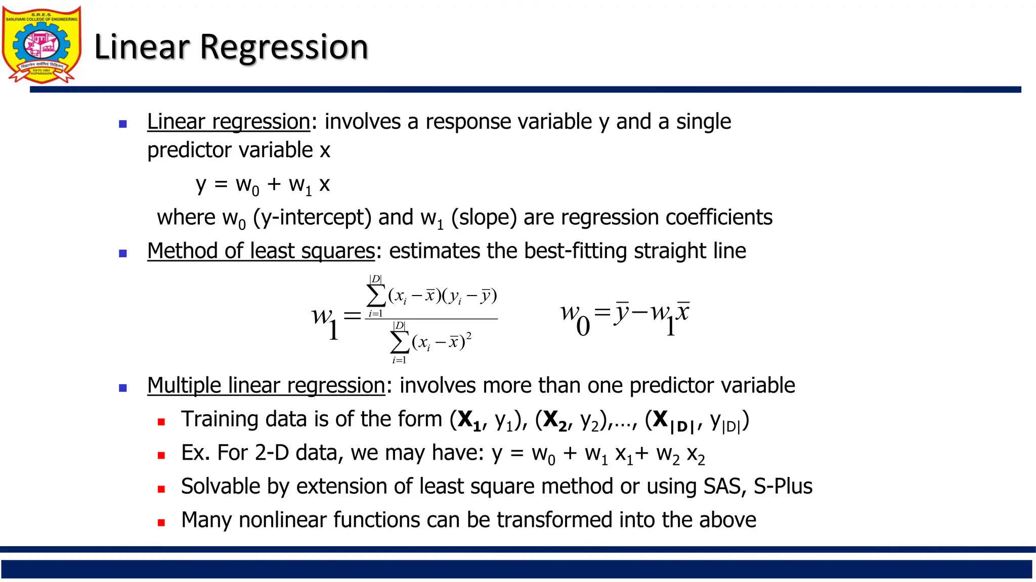 Linear Regression
 Linear regression: involves a response variable y and a single
predictor variable x
y = w0 + w1 x
where w0 (y-intercept) and w1 (slope) are regression coefficients
 Method of least squares: estimates the best-fitting straight line
 Multiple linear regression: involves more than one predictor variable
 Training data is of the form (X1, y1), (X2, y2),…, (X|D|, y|D|)
 Ex. For 2-D data, we may have: y = w0 + w1 x1+ w2 x2
 Solvable by extension of least square method or using SAS, S-Plus
 Many nonlinear functions can be transformed into the above







 |
|
1
2
|
|
1
)
(
)
)(
(
1 D
i
i
D
i
i
i
x
x
y
y
x
x
w x
w
y
w
1
0


 