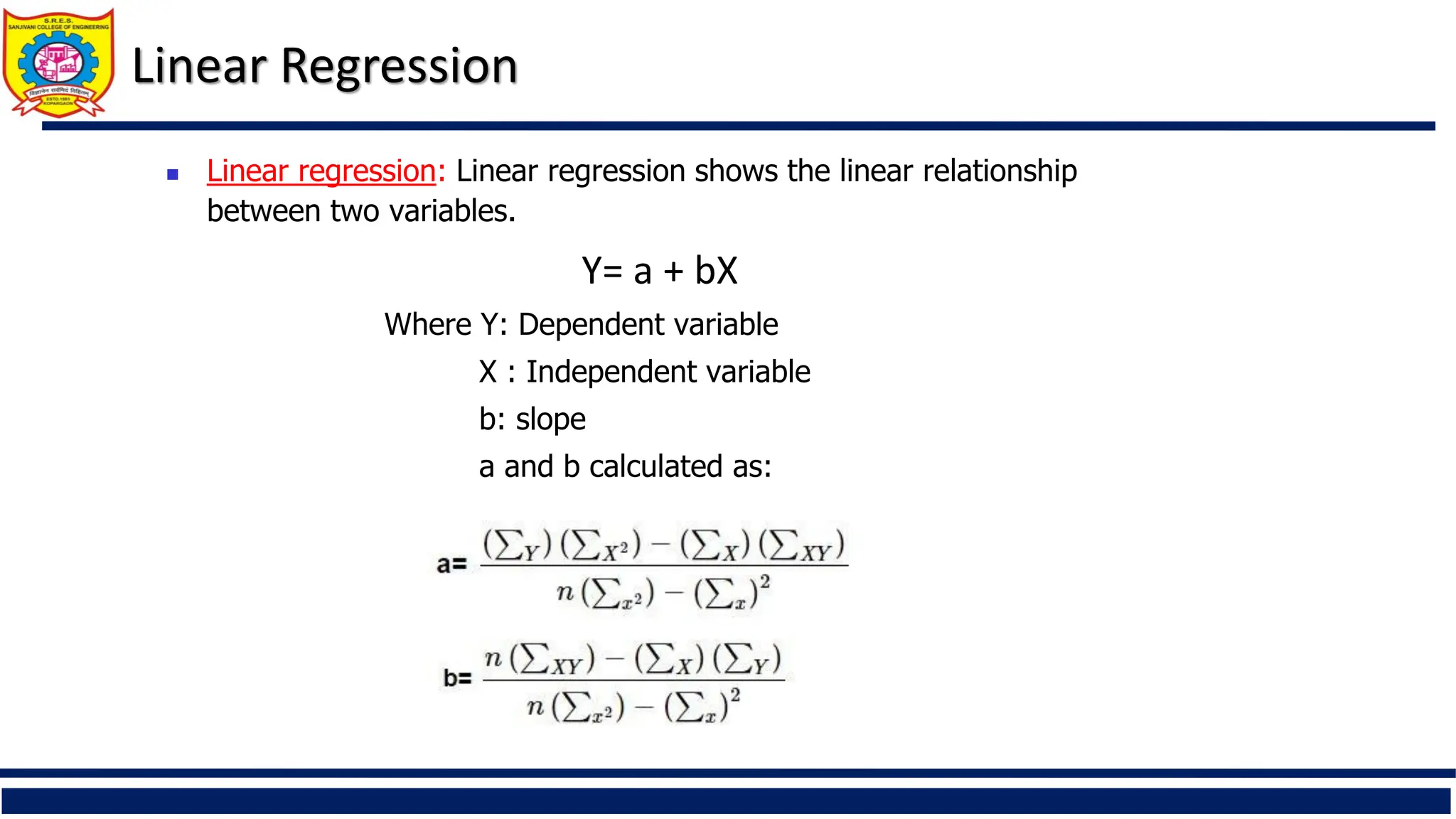 Linear Regression
 Linear regression: Linear regression shows the linear relationship
between two variables.
Y= a + bX
Where Y: Dependent variable
X : Independent variable
b: slope
a and b calculated as:
 