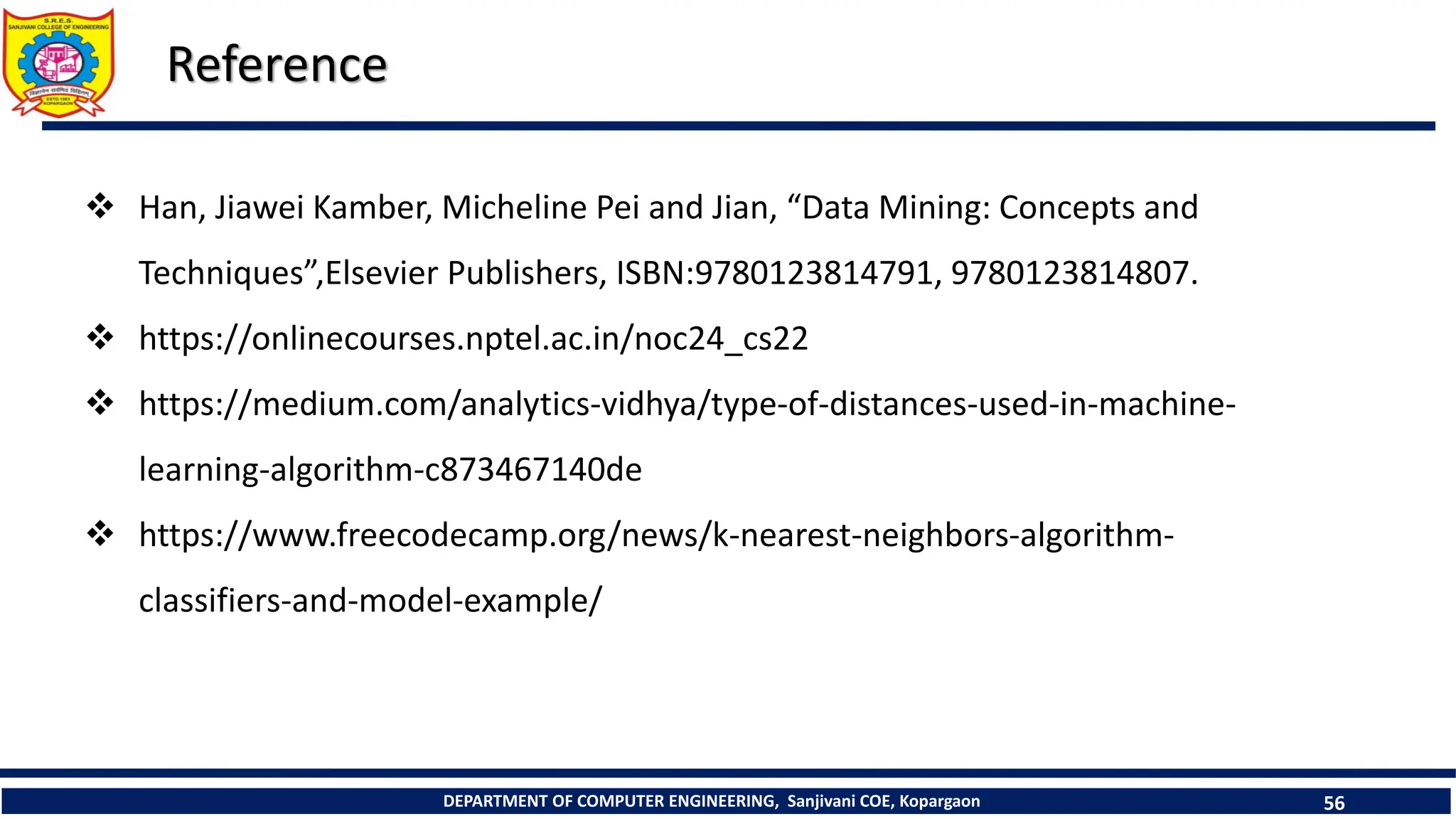 DEPARTMENT OF COMPUTER ENGINEERING, Sanjivani COE, Kopargaon 56
Reference
 Han, Jiawei Kamber, Micheline Pei and Jian, “Data Mining: Concepts and
Techniques”,Elsevier Publishers, ISBN:9780123814791, 9780123814807.
 https://onlinecourses.nptel.ac.in/noc24_cs22
 https://medium.com/analytics-vidhya/type-of-distances-used-in-machine-
learning-algorithm-c873467140de
 https://www.freecodecamp.org/news/k-nearest-neighbors-algorithm-
classifiers-and-model-example/
 