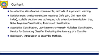 Content
 Introduction, classification requirements, methods of supervised learning
 Decision trees- attribute selection measures (info gain, Gini ratio, Gini
index), scalable decision tree techniques, rule extraction from decision tree,
Naïve bayesian Classification, Rule based classification
 Associative Classification, Lazy Learners-k-Nearest- Multiclass Classification,
Metrics for Evaluating Classifier Evaluating the Accuracy of a Classifier
 Regression, Introduction to Ensemble Methods.
 