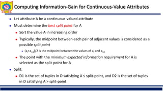 Computing Information-Gain for Continuous-Value Attributes
 Let attribute A be a continuous-valued attribute
 Must determine the best split point for A
 Sort the value A in increasing order
 Typically, the midpoint between each pair of adjacent values is considered as a
possible split point
 (ai+ai+1)/2 is the midpoint between the values of ai and ai+1
 The point with the minimum expected information requirement for A is
selected as the split-point for A
 Split:
 D1 is the set of tuples in D satisfying A ≤ split-point, and D2 is the set of tuples
in D satisfying A > split-point
 