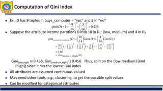 Computation of Gini Index
 Ex. D has 9 tuples in buys_computer = “yes” and 5 in “no”
 Suppose the attribute income partitions D into 10 in D1: {low, medium} and 4 in D2
Gini{low,high} is 0.458; Gini{medium,high} is 0.450. Thus, split on the {low,medium} (and
{high}) since it has the lowest Gini index
 All attributes are assumed continuous-valued
 May need other tools, e.g., clustering, to get the possible split values
 Can be modified for categorical attributes
459
.
0
14
5
14
9
1
)
(
2
2
















D
gini
)
(
14
4
)
(
14
10
)
( 2
1
}
,
{ D
Gini
D
Gini
D
gini medium
low
income 














 