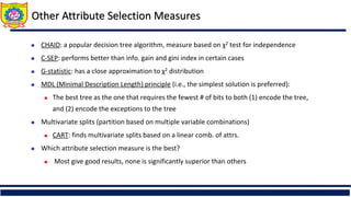 Other Attribute Selection Measures
 CHAID: a popular decision tree algorithm, measure based on χ2 test for independence
 C-SEP: performs better than info. gain and gini index in certain cases
 G-statistic: has a close approximation to χ2 distribution
 MDL (Minimal Description Length) principle (i.e., the simplest solution is preferred):
 The best tree as the one that requires the fewest # of bits to both (1) encode the tree,
and (2) encode the exceptions to the tree
 Multivariate splits (partition based on multiple variable combinations)
 CART: finds multivariate splits based on a linear comb. of attrs.
 Which attribute selection measure is the best?
 Most give good results, none is significantly superior than others
 