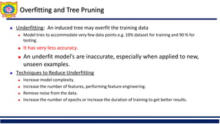  Underfitting: An induced tree may overfit the training data
 Model tries to accommodate very few data points e.g. 10% dataset for training and 90 % for
testing.
 It has very less accuracy.
 An underfit model’s are inaccurate, especially when applied to new,
unseen examples.
 Techniques to Reduce Underfitting
 Increase model complexity.
 Increase the number of features, performing feature engineering.
 Remove noise from the data.
 Increase the number of epochs or increase the duration of training to get better results.
Overfitting and Tree Pruning
 