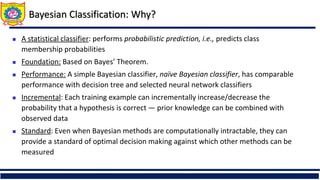 Bayesian Classification: Why?
 A statistical classifier: performs probabilistic prediction, i.e., predicts class
membership probabilities
 Foundation: Based on Bayes’ Theorem.
 Performance: A simple Bayesian classifier, naïve Bayesian classifier, has comparable
performance with decision tree and selected neural network classifiers
 Incremental: Each training example can incrementally increase/decrease the
probability that a hypothesis is correct — prior knowledge can be combined with
observed data
 Standard: Even when Bayesian methods are computationally intractable, they can
provide a standard of optimal decision making against which other methods can be
measured
 