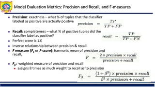 Model Evaluation Metrics: Precision and Recall, and F-measures
 Precision: exactness – what % of tuples that the classifier
labeled as positive are actually positive
 Recall: completeness – what % of positive tuples did the
classifier label as positive?
 Perfect score is 1.0
 Inverse relationship between precision & recall
 F measure (F1 or F-score): harmonic mean of precision and
recall,
 Fß: weighted measure of precision and recall
 assigns ß times as much weight to recall as to precision
 