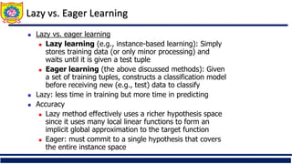 Lazy vs. Eager Learning
 Lazy vs. eager learning
 Lazy learning (e.g., instance-based learning): Simply
stores training data (or only minor processing) and
waits until it is given a test tuple
 Eager learning (the above discussed methods): Given
a set of training tuples, constructs a classification model
before receiving new (e.g., test) data to classify
 Lazy: less time in training but more time in predicting
 Accuracy
 Lazy method effectively uses a richer hypothesis space
since it uses many local linear functions to form an
implicit global approximation to the target function
 Eager: must commit to a single hypothesis that covers
the entire instance space
 
