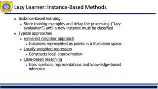 Lazy Learner: Instance-Based Methods
 Instance-based learning:
 Store training examples and delay the processing (“lazy
evaluation”) until a new instance must be classified
 Typical approaches
 k-nearest neighbor approach
 Instances represented as points in a Euclidean space.
 Locally weighted regression
 Constructs local approximation
 Case-based reasoning
 Uses symbolic representations and knowledge-based
inference
 