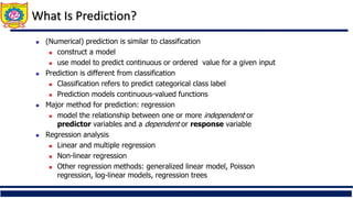 What Is Prediction?
 (Numerical) prediction is similar to classification
 construct a model
 use model to predict continuous or ordered value for a given input
 Prediction is different from classification
 Classification refers to predict categorical class label
 Prediction models continuous-valued functions
 Major method for prediction: regression
 model the relationship between one or more independent or
predictor variables and a dependent or response variable
 Regression analysis
 Linear and multiple regression
 Non-linear regression
 Other regression methods: generalized linear model, Poisson
regression, log-linear models, regression trees
 
