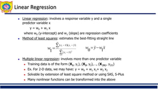 Linear Regression
 Linear regression: involves a response variable y and a single
predictor variable x
y = w0 + w1 x
where w0 (y-intercept) and w1 (slope) are regression coefficients
 Method of least squares: estimates the best-fitting straight line
 Multiple linear regression: involves more than one predictor variable
 Training data is of the form (X1, y1), (X2, y2),…, (X|D|, y|D|)
 Ex. For 2-D data, we may have: y = w0 + w1 x1+ w2 x2
 Solvable by extension of least square method or using SAS, S-Plus
 Many nonlinear functions can be transformed into the above







 |
|
1
2
|
|
1
)
(
)
)(
(
1 D
i
i
D
i
i
i
x
x
y
y
x
x
w x
w
y
w
1
0


 
