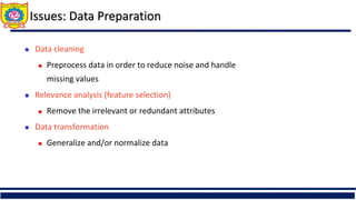 Issues: Data Preparation
 Data cleaning
 Preprocess data in order to reduce noise and handle
missing values
 Relevance analysis (feature selection)
 Remove the irrelevant or redundant attributes
 Data transformation
 Generalize and/or normalize data
 