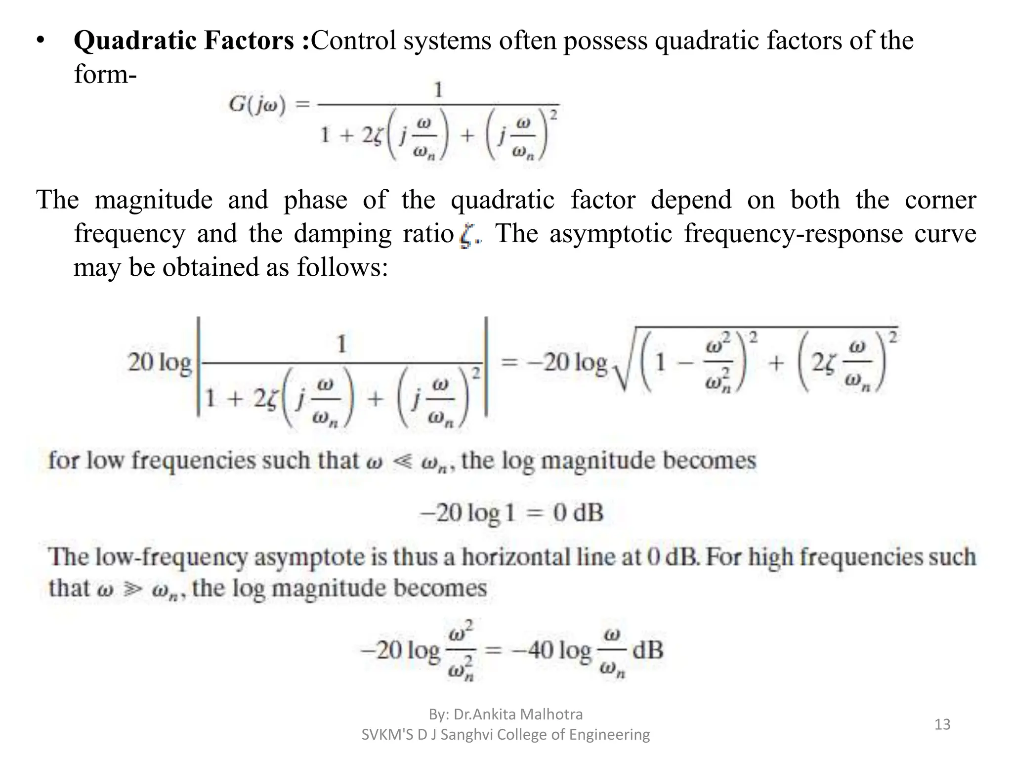 • Quadratic Factors :Control systems often possess quadratic factors of the
form-
The magnitude and phase of the quadratic factor depend on both the corner
frequency and the damping ratio . The asymptotic frequency-response curve
may be obtained as follows:
By: Dr.Ankita Malhotra
SVKM'S D J Sanghvi College of Engineering
13
 