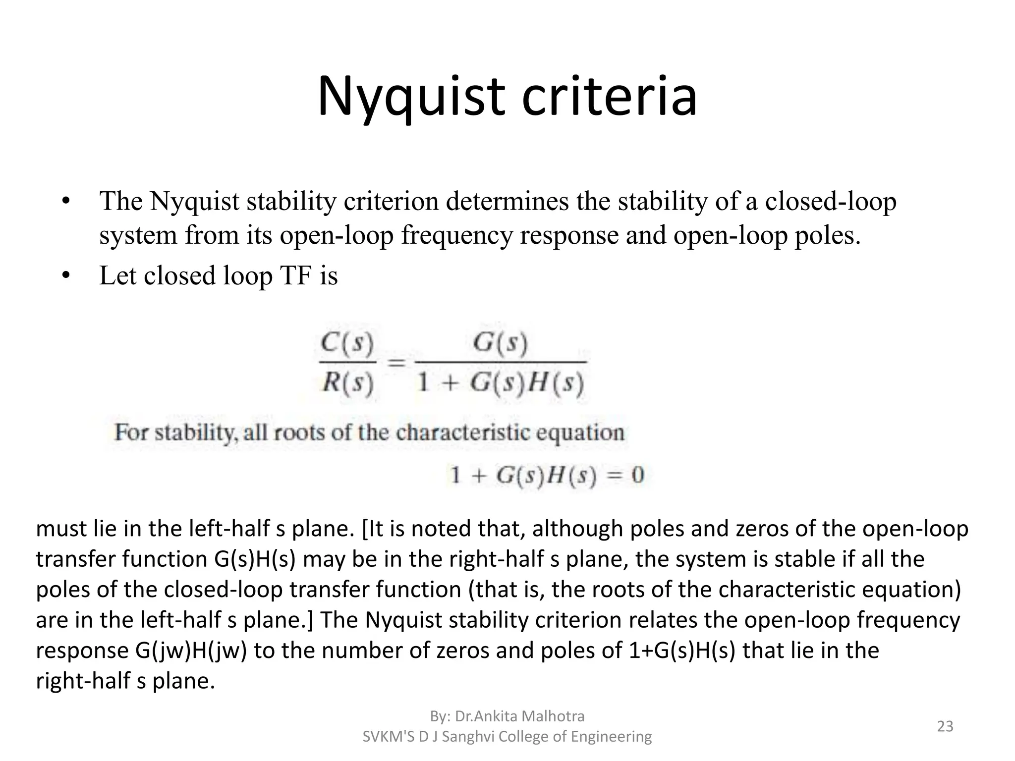 Nyquist criteria
• The Nyquist stability criterion determines the stability of a closed-loop
system from its open-loop frequency response and open-loop poles.
• Let closed loop TF is
By: Dr.Ankita Malhotra
SVKM'S D J Sanghvi College of Engineering
23
must lie in the left-half s plane. [It is noted that, although poles and zeros of the open-loop
transfer function G(s)H(s) may be in the right-half s plane, the system is stable if all the
poles of the closed-loop transfer function (that is, the roots of the characteristic equation)
are in the left-half s plane.] The Nyquist stability criterion relates the open-loop frequency
response G(jw)H(jw) to the number of zeros and poles of 1+G(s)H(s) that lie in the
right-half s plane.
 