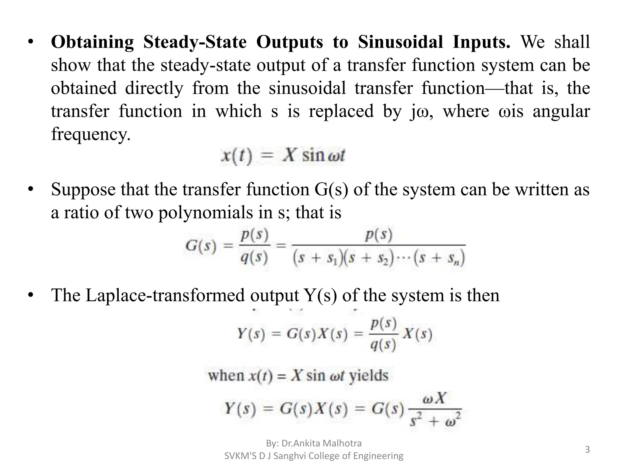 • Obtaining Steady-State Outputs to Sinusoidal Inputs. We shall
show that the steady-state output of a transfer function system can be
obtained directly from the sinusoidal transfer function—that is, the
transfer function in which s is replaced by jω, where ωis angular
frequency.
• Suppose that the transfer function G(s) of the system can be written as
a ratio of two polynomials in s; that is
• The Laplace-transformed output Y(s) of the system is then
By: Dr.Ankita Malhotra
SVKM'S D J Sanghvi College of Engineering
3
 