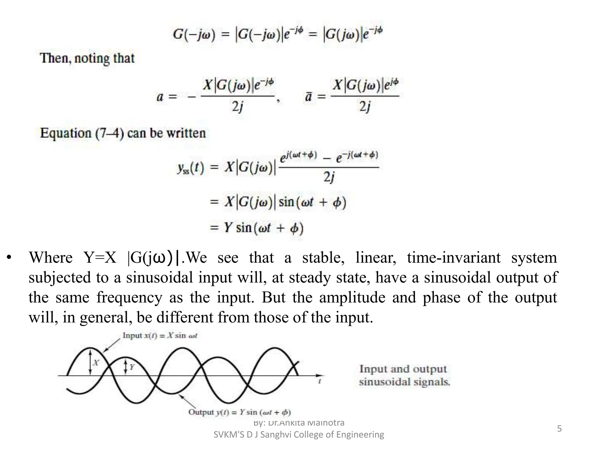 • Where Y=X |G(jω)|.We see that a stable, linear, time-invariant system
subjected to a sinusoidal input will, at steady state, have a sinusoidal output of
the same frequency as the input. But the amplitude and phase of the output
will, in general, be different from those of the input.
By: Dr.Ankita Malhotra
SVKM'S D J Sanghvi College of Engineering
5
 