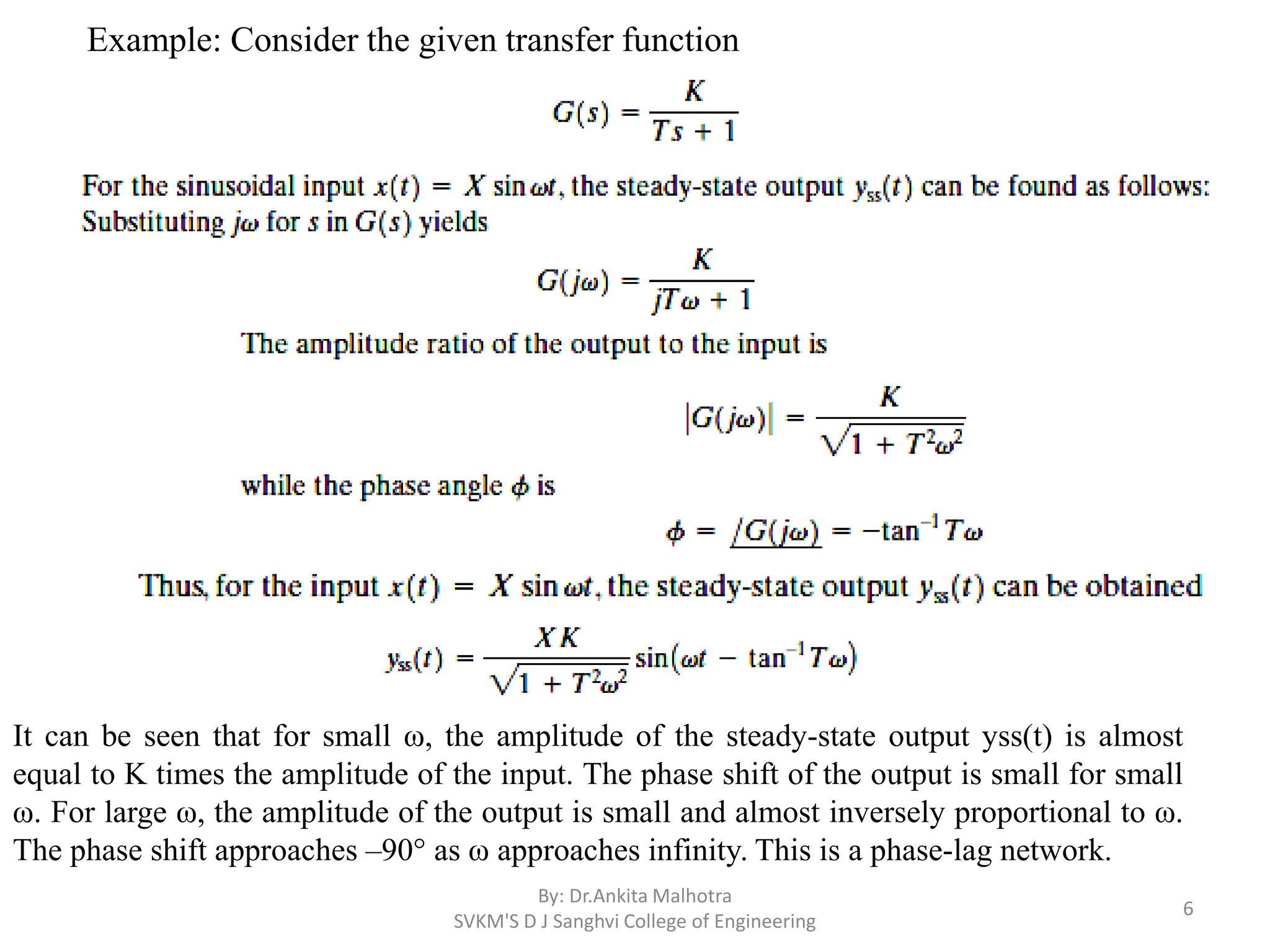 By: Dr.Ankita Malhotra
SVKM'S D J Sanghvi College of Engineering
6
It can be seen that for small ω, the amplitude of the steady-state output yss(t) is almost
equal to K times the amplitude of the input. The phase shift of the output is small for small
ω. For large ω, the amplitude of the output is small and almost inversely proportional to ω.
The phase shift approaches –90° as ω approaches infinity. This is a phase-lag network.
Example: Consider the given transfer function
 