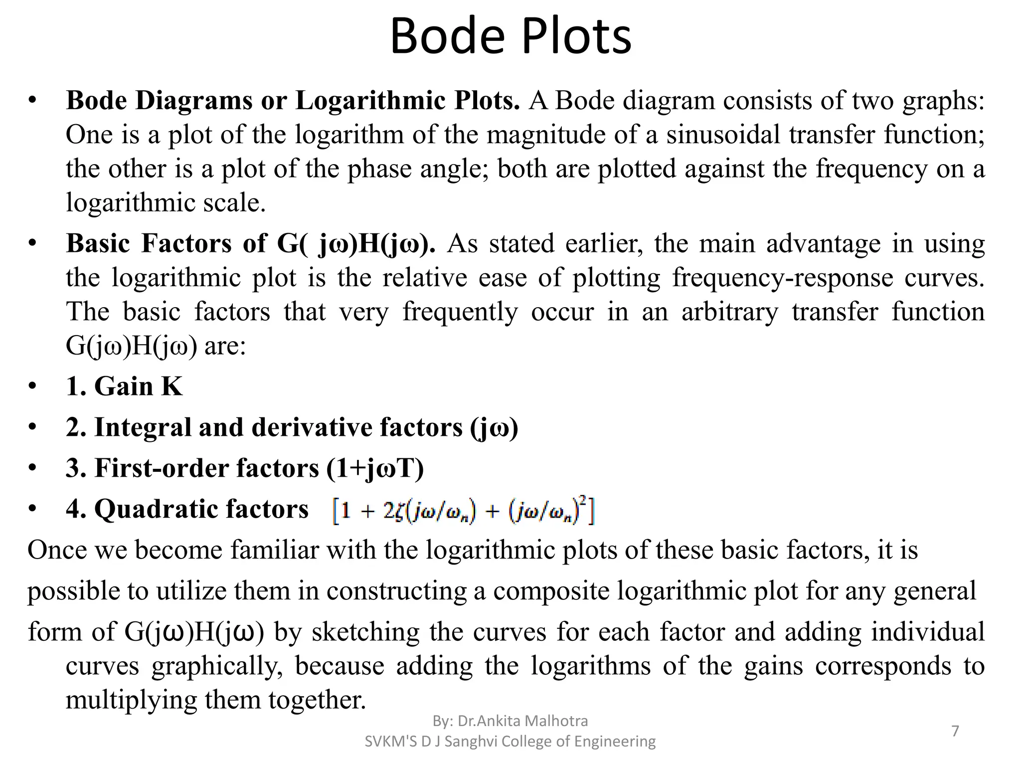 Bode Plots
• Bode Diagrams or Logarithmic Plots. A Bode diagram consists of two graphs:
One is a plot of the logarithm of the magnitude of a sinusoidal transfer function;
the other is a plot of the phase angle; both are plotted against the frequency on a
logarithmic scale.
• Basic Factors of G( jω)H(jω). As stated earlier, the main advantage in using
the logarithmic plot is the relative ease of plotting frequency-response curves.
The basic factors that very frequently occur in an arbitrary transfer function
G(jω)H(jω) are:
• 1. Gain K
• 2. Integral and derivative factors (jω)
• 3. First-order factors (1+jωT)
• 4. Quadratic factors
Once we become familiar with the logarithmic plots of these basic factors, it is
possible to utilize them in constructing a composite logarithmic plot for any general
form of G(jω)H(jω) by sketching the curves for each factor and adding individual
curves graphically, because adding the logarithms of the gains corresponds to
multiplying them together.
By: Dr.Ankita Malhotra
SVKM'S D J Sanghvi College of Engineering
7
 