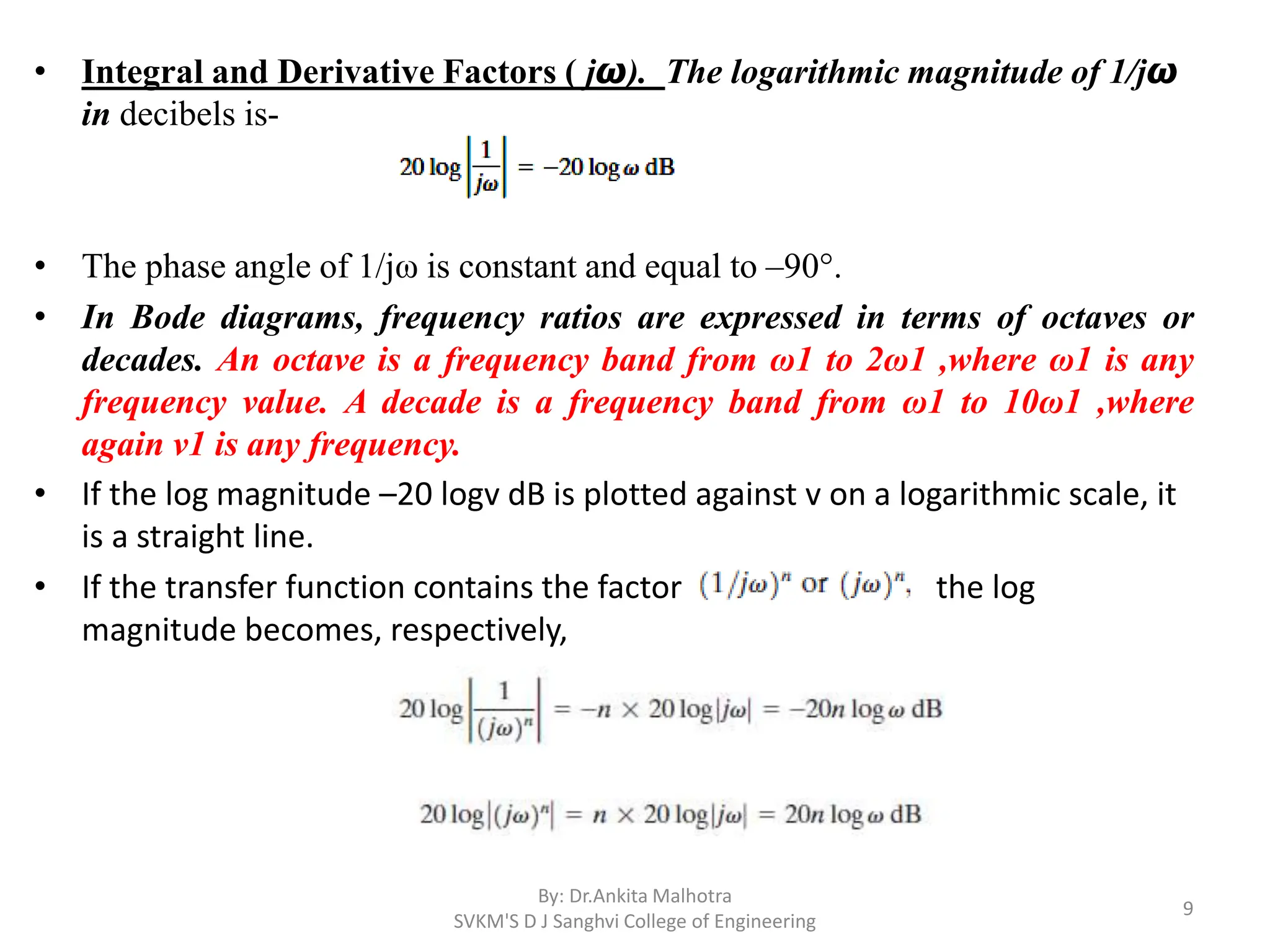 • Integral and Derivative Factors ( jω). The logarithmic magnitude of 1/jω
in decibels is-
• The phase angle of 1/jω is constant and equal to –90°.
• In Bode diagrams, frequency ratios are expressed in terms of octaves or
decades. An octave is a frequency band from ω1 to 2ω1 ,where ω1 is any
frequency value. A decade is a frequency band from ω1 to 10ω1 ,where
again v1 is any frequency.
• If the log magnitude –20 logv dB is plotted against v on a logarithmic scale, it
is a straight line.
• If the transfer function contains the factor the log
magnitude becomes, respectively,
By: Dr.Ankita Malhotra
SVKM'S D J Sanghvi College of Engineering
9
 
