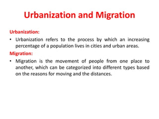 Urbanization and Migration
Urbanization:
• Urbanization refers to the process by which an increasing
percentage of a population lives in cities and urban areas.
Migration:
• Migration is the movement of people from one place to
another, which can be categorized into different types based
on the reasons for moving and the distances.
 