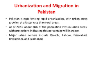 Urbanization and Migration in
Pakistan
• Pakistan is experiencing rapid urbanization, with urban areas
growing at a faster rate than rural areas.
• As of 2023, about 38% of the population lives in urban areas,
with projections indicating this percentage will increase.
• Major urban centers include Karachi, Lahore, Faisalabad,
Rawalpindi, and Islamabad.
 