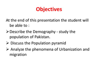 Objectives
At the end of this presentation the student will
be able to :
Describe the Demography - study the
population of Pakistan.
 Discuss the Population pyramid
 Analyze the phenomena of Urbanization and
migration
 