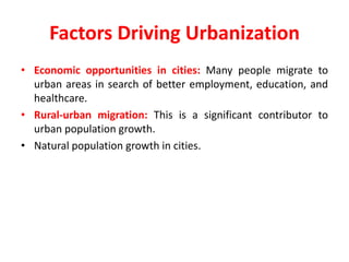 Factors Driving Urbanization
• Economic opportunities in cities: Many people migrate to
urban areas in search of better employment, education, and
healthcare.
• Rural-urban migration: This is a significant contributor to
urban population growth.
• Natural population growth in cities.
 