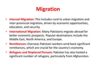 Migration
• Internal Migration: This includes rural to urban migration and
inter-provincial migration, driven by economic opportunities,
education, and security.
• International Migration: Many Pakistanis migrate abroad for
better economic prospects. Popular destinations include the
Middle East, North America, and Europe.
• Remittances: Overseas Pakistani workers send back significant
remittances, which are crucial for the country's economy.
• Refugees and Displaced Persons: Pakistan has also hosted a
significant number of refugees, particularly from Afghanistan.
 