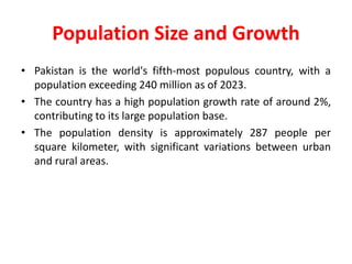 Population Size and Growth
• Pakistan is the world's fifth-most populous country, with a
population exceeding 240 million as of 2023.
• The country has a high population growth rate of around 2%,
contributing to its large population base.
• The population density is approximately 287 people per
square kilometer, with significant variations between urban
and rural areas.
 