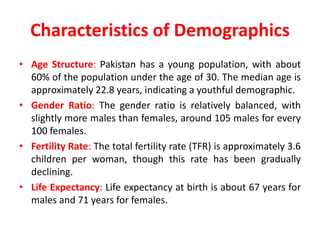 Characteristics of Demographics
• Age Structure: Pakistan has a young population, with about
60% of the population under the age of 30. The median age is
approximately 22.8 years, indicating a youthful demographic.
• Gender Ratio: The gender ratio is relatively balanced, with
slightly more males than females, around 105 males for every
100 females.
• Fertility Rate: The total fertility rate (TFR) is approximately 3.6
children per woman, though this rate has been gradually
declining.
• Life Expectancy: Life expectancy at birth is about 67 years for
males and 71 years for females.
 