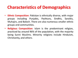 Characteristics of Demographics
• Ethnic Composition: Pakistan is ethnically diverse, with major
groups including Punjabis, Pashtuns, Sindhis, Saraikis,
Muhajirs, and Baloch. There are also numerous smaller ethnic
groups and communities.
• Religious Composition: Islam is the predominant religion,
practiced by around 96% of the population, with the majority
being Sunni Muslims. Minority religions include Hinduism,
Christianity, and others.
 