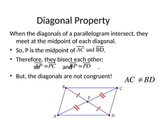 Diagonal Property
When the diagonals of a parallelogram intersect, they
meet at the midpoint of each diagonal.
• So, P is the midpoint of .
• Therefore, they bisect each other;
so and .
• But, the diagonals are not congruent!
AC and BD
AP PC BP PD
P
C
B
A D
AC BD
 