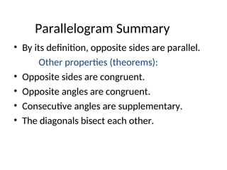 Parallelogram Summary
• By its definition, opposite sides are parallel.
Other properties (theorems):
• Opposite sides are congruent.
• Opposite angles are congruent.
• Consecutive angles are supplementary.
• The diagonals bisect each other.
 