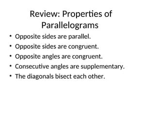 Review: Properties of
Parallelograms
• Opposite sides are parallel.
• Opposite sides are congruent.
• Opposite angles are congruent.
• Consecutive angles are supplementary.
• The diagonals bisect each other.
 