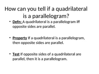 How can you tell if a quadrilateral
is a parallelogram?
• Defn: A quadrilateral is a parallelogram iff
opposite sides are parallel.
• Property If a quadrilateral is a parallelogram,
then opposite sides are parallel.
• Test If opposite sides of a quadrilateral are
parallel, then it is a parallelogram.
 
