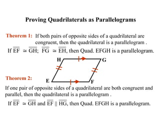 Proving Quadrilaterals as Parallelograms
If both pairs of opposite sides of a quadrilateral are
congruent, then the quadrilateral is a parallelogram .
Theorem 1:
H G
E F
If one pair of opposite sides of a quadrilateral are both congruent and
parallel, then the quadrilateral is a parallelogram .
Theorem 2:
If EF GH; FG EH, then Quad. EFGH is a parallelogram.
 
If EF GH and EF || HG, then Quad. EFGH is a parallelogram.

 