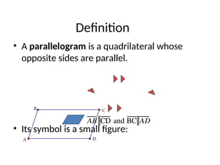Definition
• A parallelogram is a quadrilateral whose
opposite sides are parallel.
• Its symbol is a small figure:
C
B
A D
AB CD and BC AD
 