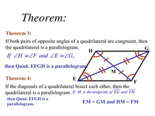 Theorem:
If both pairs of opposite angles of a quadrilateral are congruent, then
the quadrilateral is a parallelogram.
Theorem 3:
If the diagonals of a quadrilateral bisect each other, then the
quadrilateral is a parallelogram .
Theorem 4:
H G
E
F
M
,
If H F and E G
   
then Quad. EFGH is a parallelogram.
int
If M is themidpo of EG and FH
then Quad. EFGH is a
parallelogram. EM = GM and HM = FM
 