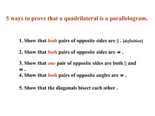 5 ways to prove that a quadrilateral is a parallelogram.
1. Show that both pairs of opposite sides are || . [definition]
2. Show that both pairs of opposite sides are  .
3. Show that one pair of opposite sides are both || and
 .
4. Show that both pairs of opposite angles are  .
5. Show that the diagonals bisect each other .
 