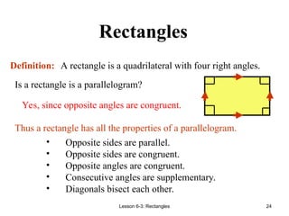 Lesson 6-3: Rectangles 24
Rectangles
• Opposite sides are parallel.
• Opposite sides are congruent.
• Opposite angles are congruent.
• Consecutive angles are supplementary.
• Diagonals bisect each other.
Definition: A rectangle is a quadrilateral with four right angles.
Is a rectangle is a parallelogram?
Thus a rectangle has all the properties of a parallelogram.
Yes, since opposite angles are congruent.
 