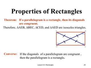 Lesson 6-3: Rectangles 25
Properties of Rectangles
Therefore, ∆AEB, ∆BEC, ∆CED, and ∆AED are isosceles triangles.
If a parallelogram is a rectangle, then its diagonals
are congruent.
E
D C
B
A
Theorem:
Converse: If the diagonals of a parallelogram are congruent ,
then the parallelogram is a rectangle.
 