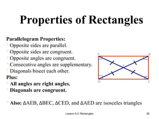 Lesson 6-3: Rectangles 26
Properties of Rectangles
E
D C
B
A
Parallelogram Properties:
Opposite sides are parallel.
Opposite sides are congruent.
Opposite angles are congruent.
Consecutive angles are supplementary.
Diagonals bisect each other.
Plus:
All angles are right angles.
Diagonals are congruent.
Also: ∆AEB, ∆BEC, ∆CED, and ∆AED are isosceles triangles
 